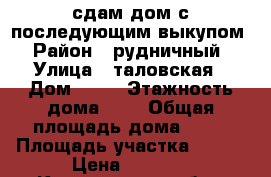сдам дом с последующим выкупом › Район ­ рудничный › Улица ­ таловская › Дом ­ 19 › Этажность дома ­ 1 › Общая площадь дома ­ 45 › Площадь участка ­ 100 › Цена ­ 3 000 - Кемеровская обл., Прокопьевск г. Недвижимость » Дома, коттеджи, дачи аренда   